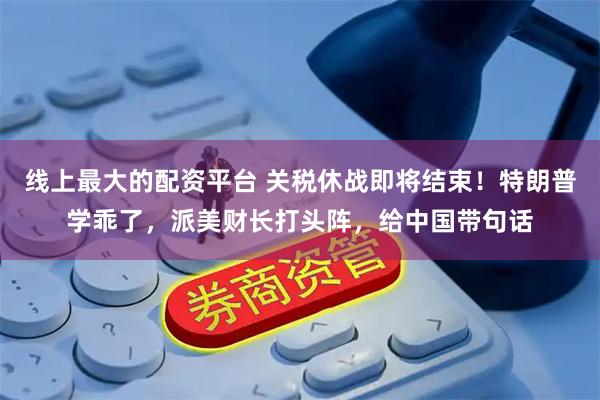 线上最大的配资平台 关税休战即将结束！特朗普学乖了，派美财长打头阵，给中国带句话