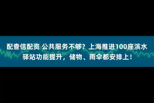 配查信配资 公共服务不够？上海推进100座滨水驿站功能提升，储物、雨伞都安排上！