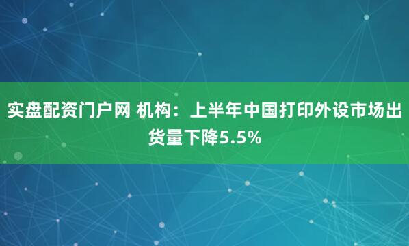 实盘配资门户网 机构：上半年中国打印外设市场出货量下降5.5%