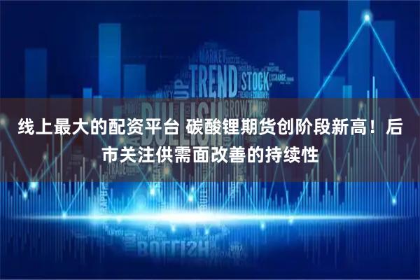 线上最大的配资平台 碳酸锂期货创阶段新高！后市关注供需面改善的持续性