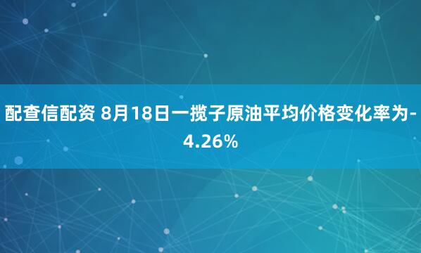 配查信配资 8月18日一揽子原油平均价格变化率为-4.26%