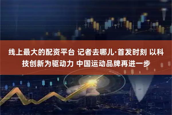 线上最大的配资平台 记者去哪儿·首发时刻 以科技创新为驱动力 中国运动品牌再进一步