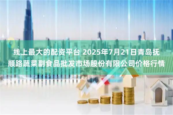 线上最大的配资平台 2025年7月21日青岛抚顺路蔬菜副食品批发市场股份有限公司价格行情