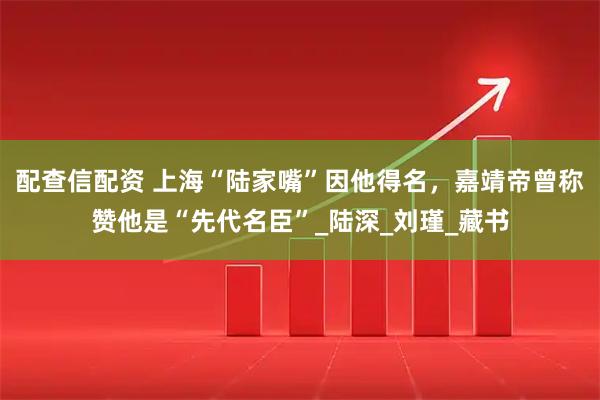 配查信配资 上海“陆家嘴”因他得名，嘉靖帝曾称赞他是“先代名臣”_陆深_刘瑾_藏书