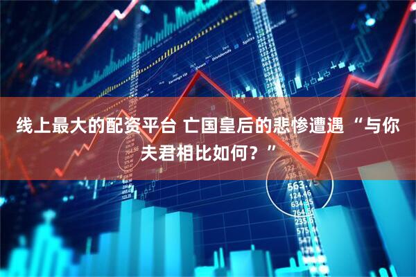 线上最大的配资平台 亡国皇后的悲惨遭遇 “与你夫君相比如何？”