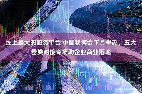 线上最大的配资平台 中国物博会下月举办，五大垂类对接专场助企业商业落地
