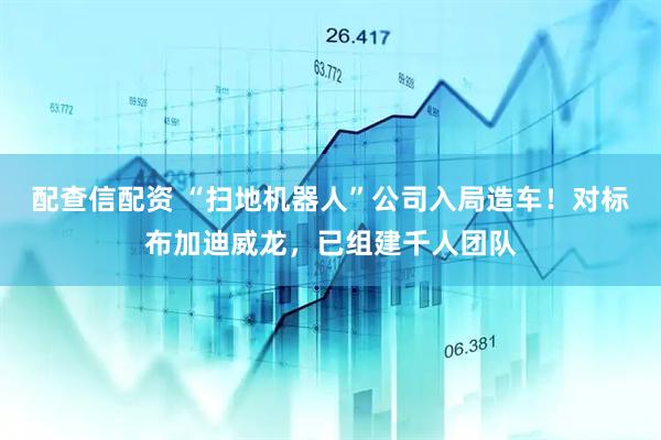 配查信配资 “扫地机器人”公司入局造车！对标布加迪威龙，已组建千人团队