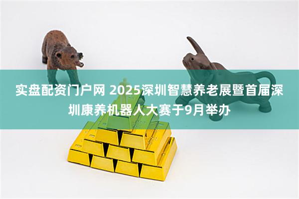 实盘配资门户网 2025深圳智慧养老展暨首届深圳康养机器人大赛于9月举办