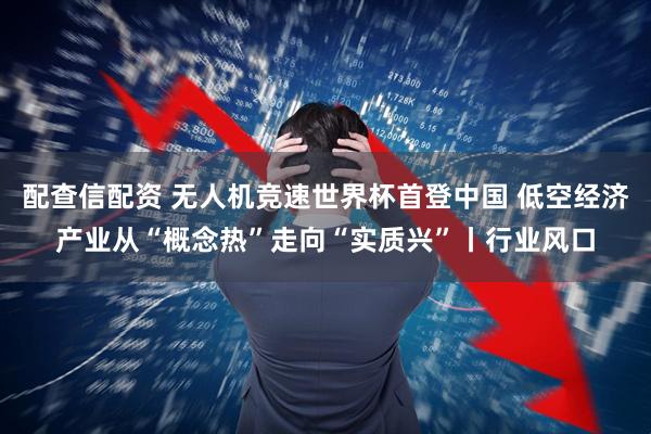 配查信配资 无人机竞速世界杯首登中国 低空经济产业从“概念热”走向“实质兴”丨行业风口