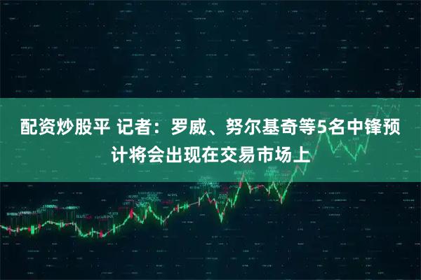 配资炒股平 记者：罗威、努尔基奇等5名中锋预计将会出现在交易市场上