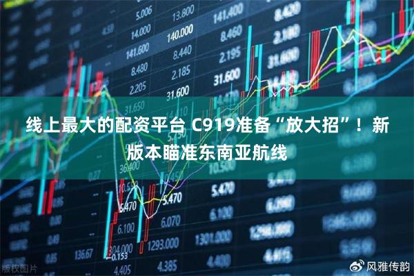 线上最大的配资平台 C919准备“放大招”!新版本瞄准东南亚航线