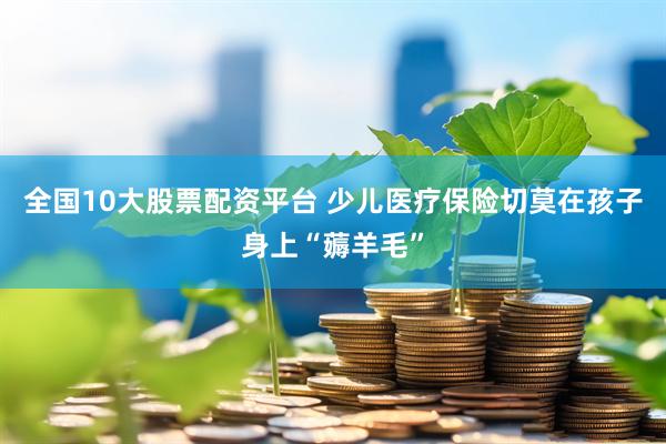 全国10大股票配资平台 少儿医疗保险切莫在孩子身上“薅羊毛”