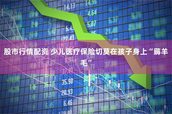 股市行情配资 少儿医疗保险切莫在孩子身上“薅羊毛”