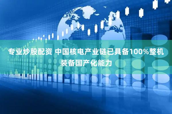 专业炒股配资 中国核电产业链已具备100%整机装备国产化能力