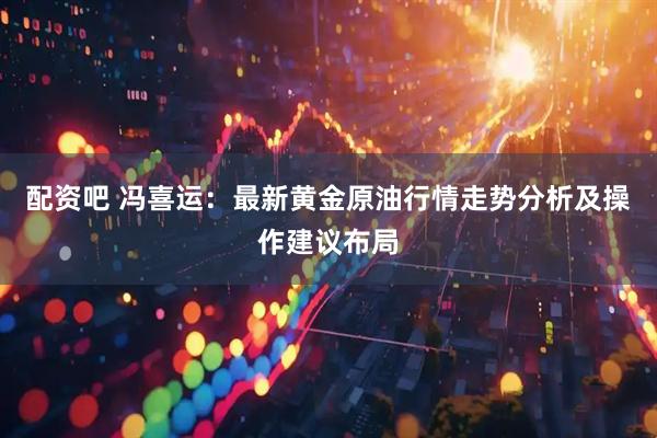 配资吧 冯喜运：最新黄金原油行情走势分析及操作建议布局