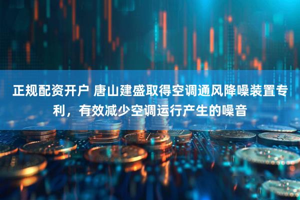 正规配资开户 唐山建盛取得空调通风降噪装置专利，有效减少空调运行产生的噪音