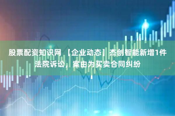 股票配资知识网 【企业动态】杰创智能新增1件法院诉讼，案由为买卖合同纠纷