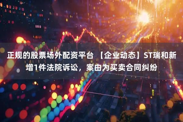 正规的股票场外配资平台 【企业动态】ST瑞和新增1件法院诉讼，案由为买卖合同纠纷