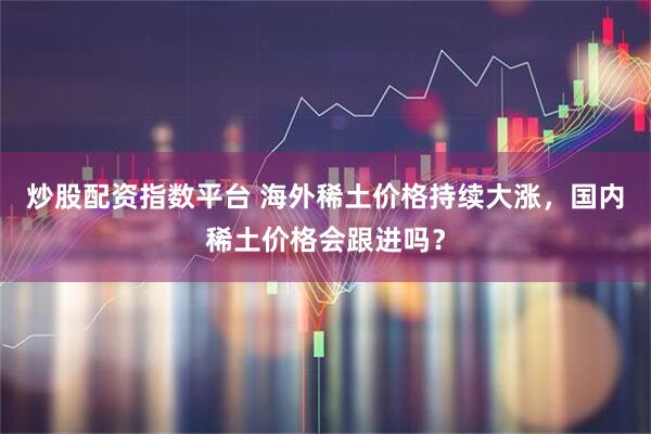 炒股配资指数平台 海外稀土价格持续大涨，国内稀土价格会跟进吗？