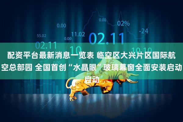 配资平台最新消息一览表 临空区大兴片区国际航空总部园 全国首创“水晶眼”玻璃幕窗全面安装启动