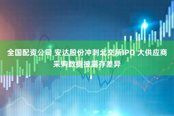 全国配资公司 安达股份冲刺北交所IPO 大供应商采购数据披露存差异