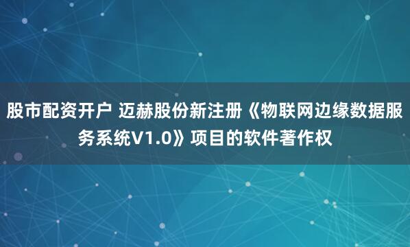 股市配资开户 迈赫股份新注册《物联网边缘数据服务系统V1.0》项目的软件著作权