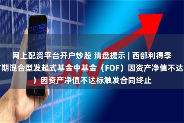 网上配资平台开户炒股 清盘提示 | 西部利得季季鸿三个月持有期混合型发起式基金中基金（FOF）因资产净值不达标触发合同终止