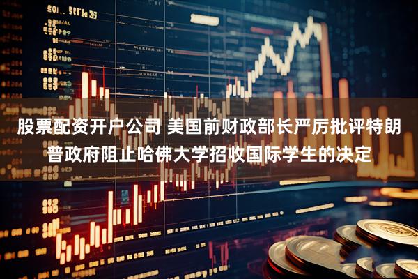 股票配资开户公司 美国前财政部长严厉批评特朗普政府阻止哈佛大学招收国际学生的决定