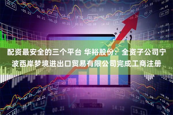 配资最安全的三个平台 华裕股份：全资子公司宁波西岸梦境进出口贸易有限公司完成工商注册
