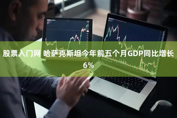 股票入门网 哈萨克斯坦今年前五个月GDP同比增长6%