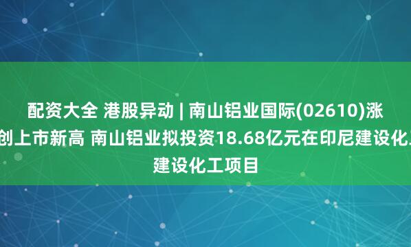 配资大全 港股异动 | 南山铝业国际(02610)涨超7%创上市新高 南山铝业拟投资18.68亿元在印尼建设化工项目