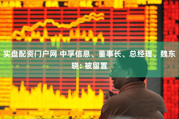实盘配资门户网 中孚信息、董事长、总经理、魏东晓: 被留置