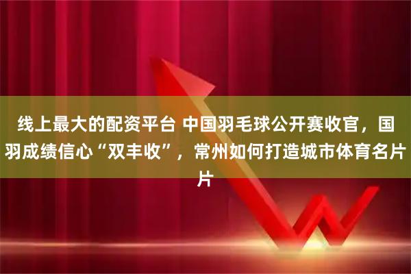 线上最大的配资平台 中国羽毛球公开赛收官，国羽成绩信心“双丰收”，常州如何打造城市体育名片