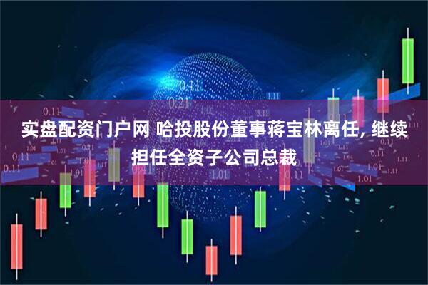 实盘配资门户网 哈投股份董事蒋宝林离任, 继续担任全资子公司总裁