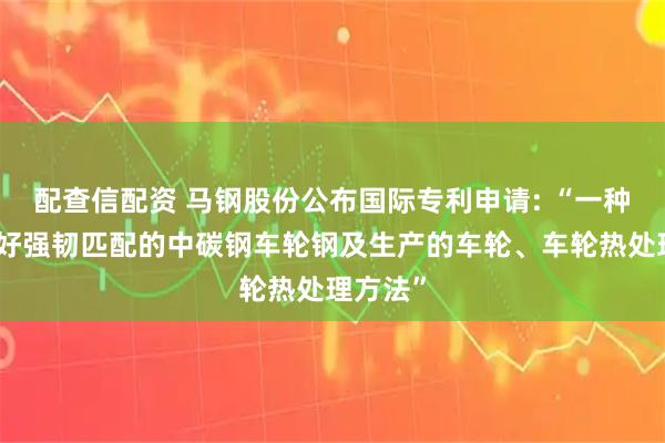 配查信配资 马钢股份公布国际专利申请: “一种具有良好强韧匹配的中碳钢车轮钢及生产的车轮、车轮热处理方法”