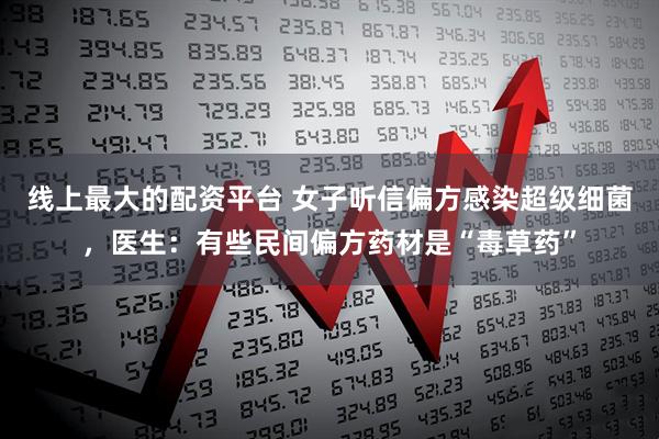 线上最大的配资平台 女子听信偏方感染超级细菌，医生：有些民间偏方药材是“毒草药”