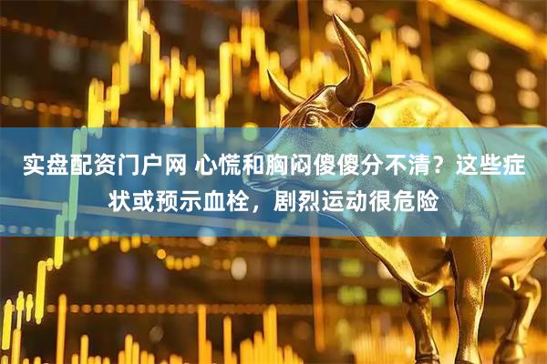 实盘配资门户网 心慌和胸闷傻傻分不清？这些症状或预示血栓，剧烈运动很危险