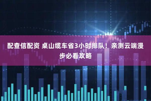 配查信配资 桌山缆车省3小时排队！亲测云端漫步必看攻略