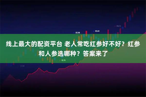 线上最大的配资平台 老人常吃红参好不好？红参和人参选哪种？答案来了