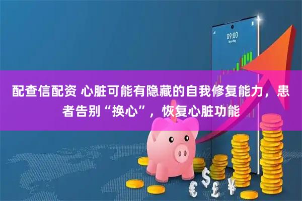 配查信配资 心脏可能有隐藏的自我修复能力，患者告别“换心”，恢复心脏功能