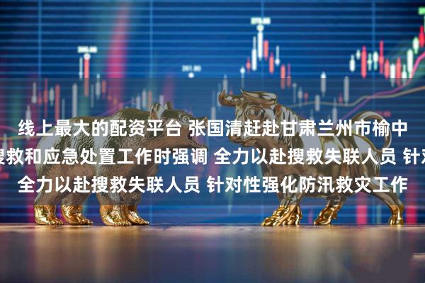 线上最大的配资平台 张国清赶赴甘肃兰州市榆中县指导山洪灾害现场搜救和应急处置工作时强调 全力以赴搜救失联人员 针对性强化防汛救灾工作