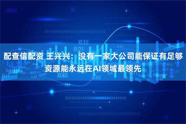 配查信配资 王兴兴：没有一家大公司能保证有足够资源能永远在AI领域最领先