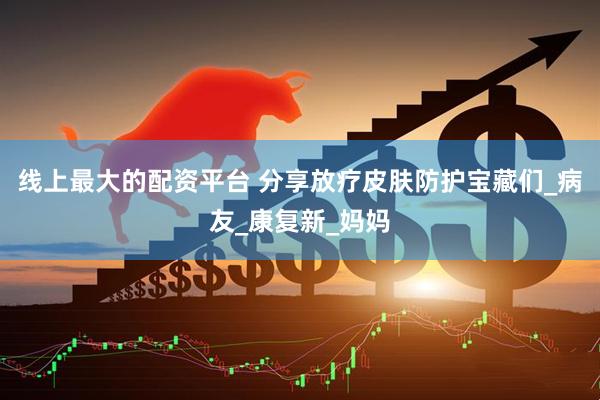 线上最大的配资平台 分享放疗皮肤防护宝藏们_病友_康复新_妈妈