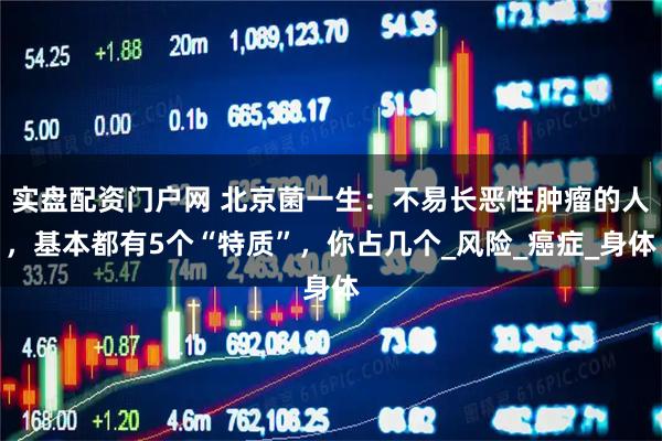 实盘配资门户网 北京菌一生：不易长恶性肿瘤的人，基本都有5个“特质”，你占几个_风险_癌症_身体