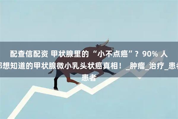 配查信配资 甲状腺里的 “小不点癌”？90% 人都想知道的甲状腺微小乳头状癌真相！_肿瘤_治疗_患者