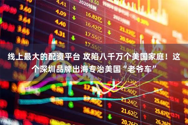 线上最大的配资平台 攻陷八千万个美国家庭！这个深圳品牌出海专治美国“老爷车”