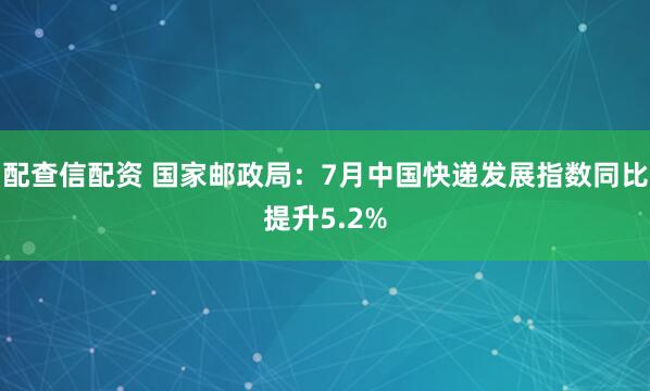 配查信配资 国家邮政局：7月中国快递发展指数同比提升5.2%