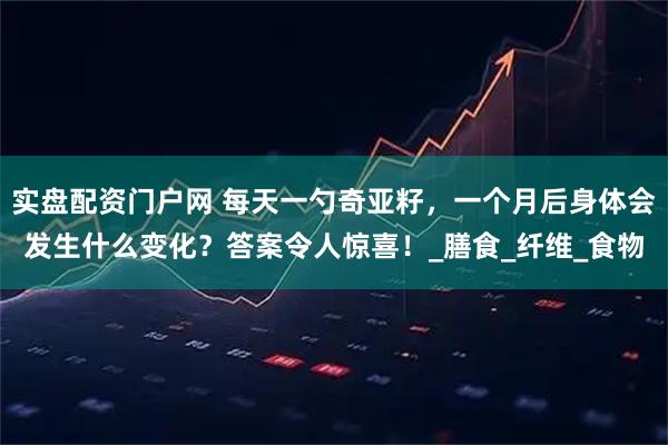 实盘配资门户网 每天一勺奇亚籽，一个月后身体会发生什么变化？答案令人惊喜！_膳食_纤维_食物