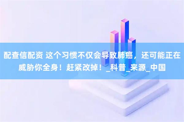配查信配资 这个习惯不仅会导致肺癌，还可能正在威胁你全身！赶紧改掉！_科普_来源_中国
