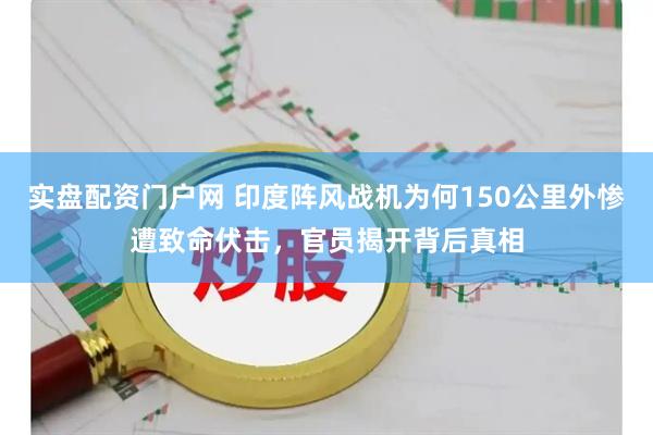 实盘配资门户网 印度阵风战机为何150公里外惨遭致命伏击，官员揭开背后真相